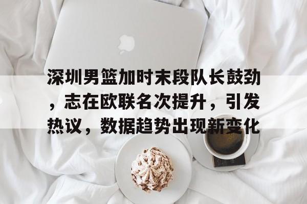 九游体育官网-深圳男篮加时末段队长鼓劲，志在欧联名次提升，引发热议，数据趋势出现新变化的简单介绍